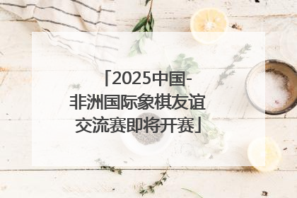 2025中国-非洲国际象棋友谊交流赛即将开赛